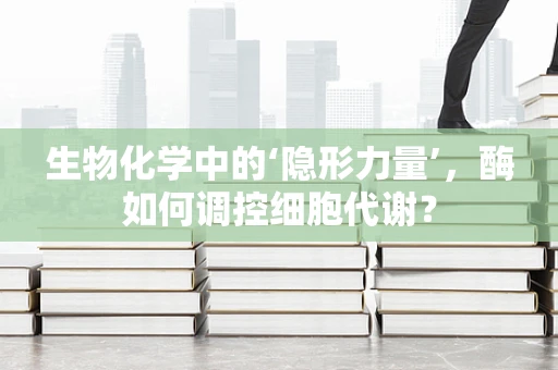 生物化学中的‘隐形力量’，酶如何调控细胞代谢？
