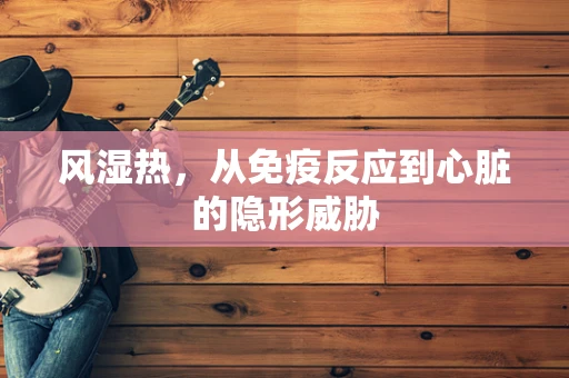 风湿热，从免疫反应到心脏的隐形威胁