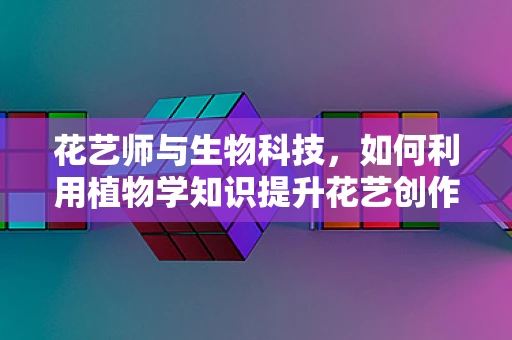 花艺师与生物科技，如何利用植物学知识提升花艺创作？