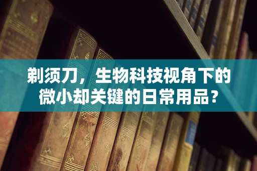 剃须刀，生物科技视角下的微小却关键的日常用品？
