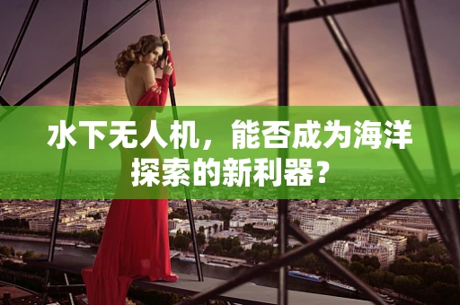 水下无人机，能否成为海洋探索的新利器？
