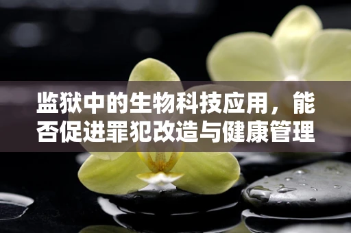 监狱中的生物科技应用，能否促进罪犯改造与健康管理？