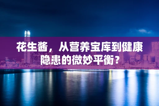 花生酱，从营养宝库到健康隐患的微妙平衡？