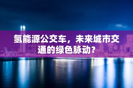 氢能源公交车，未来城市交通的绿色脉动？