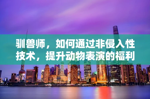 驯兽师，如何通过非侵入性技术，提升动物表演的福利与安全性？