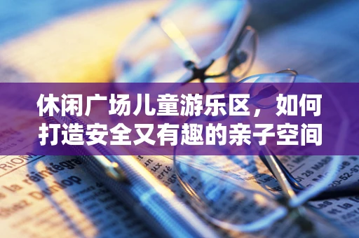 休闲广场儿童游乐区，如何打造安全又有趣的亲子空间？