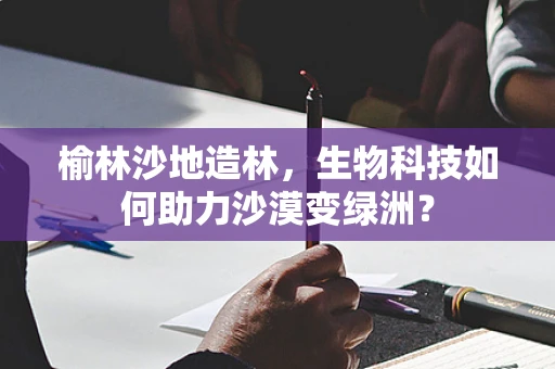榆林沙地造林，生物科技如何助力沙漠变绿洲？