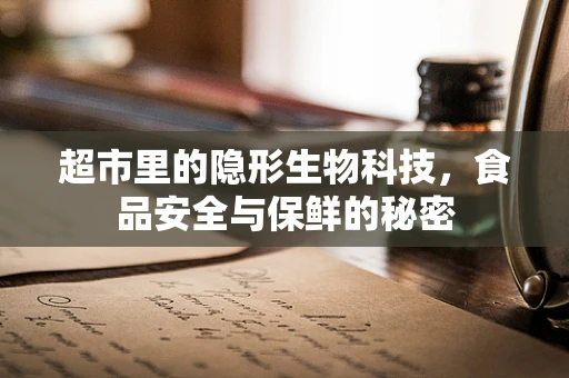 超市里的隐形生物科技，食品安全与保鲜的秘密