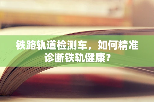 铁路轨道检测车，如何精准诊断铁轨健康？