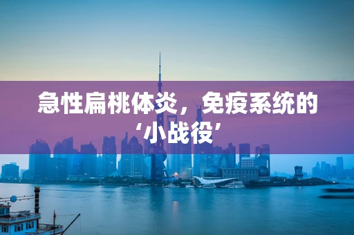 急性扁桃体炎，免疫系统的‘小战役’