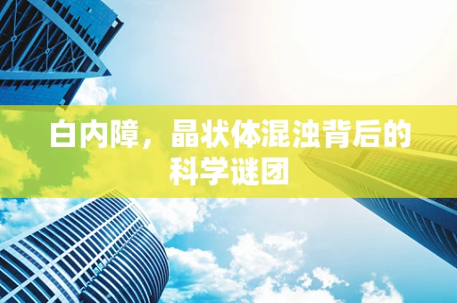 白内障，晶状体混浊背后的科学谜团