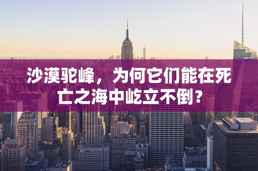 沙漠驼峰，为何它们能在死亡之海中屹立不倒？