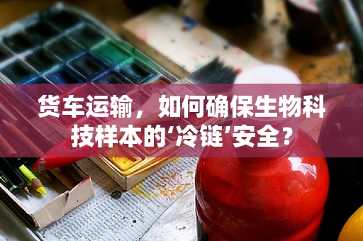货车运输，如何确保生物科技样本的‘冷链’安全？