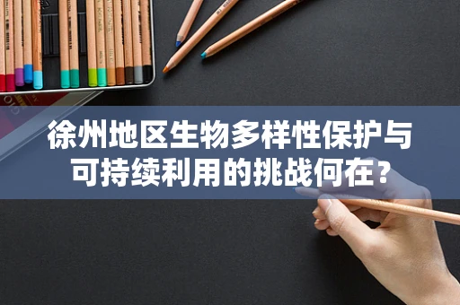 徐州地区生物多样性保护与可持续利用的挑战何在？