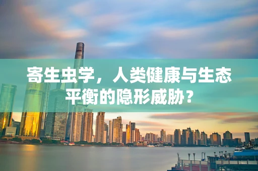 寄生虫学，人类健康与生态平衡的隐形威胁？