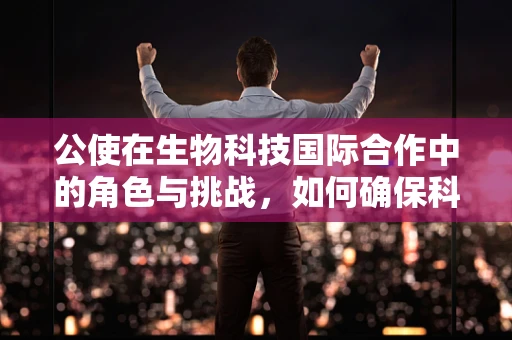 公使在生物科技国际合作中的角色与挑战，如何确保科研成果的公平共享？