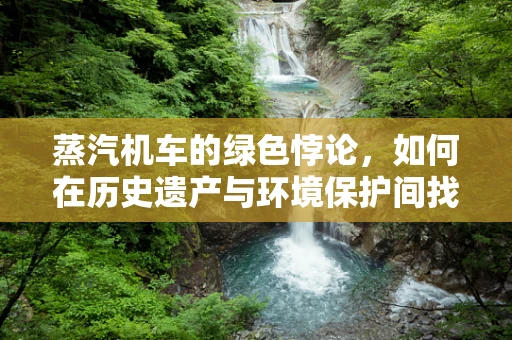 蒸汽机车的绿色悖论，如何在历史遗产与环境保护间找到平衡？