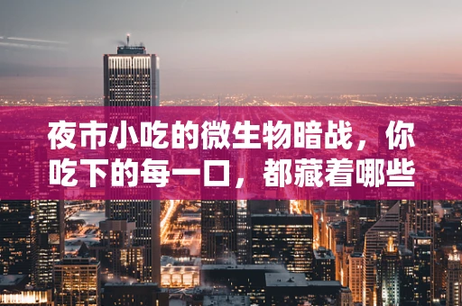 夜市小吃的微生物暗战，你吃下的每一口，都藏着哪些不为人知的秘密？