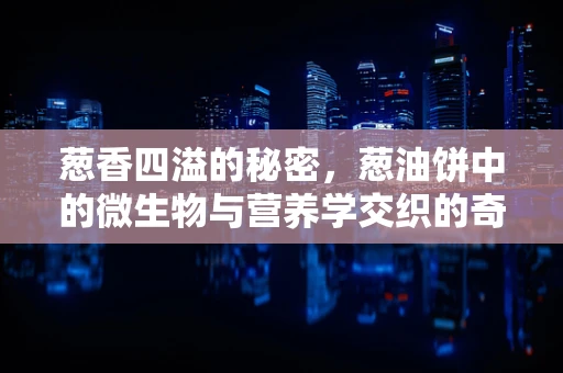 葱香四溢的秘密，葱油饼中的微生物与营养学交织的奇妙世界