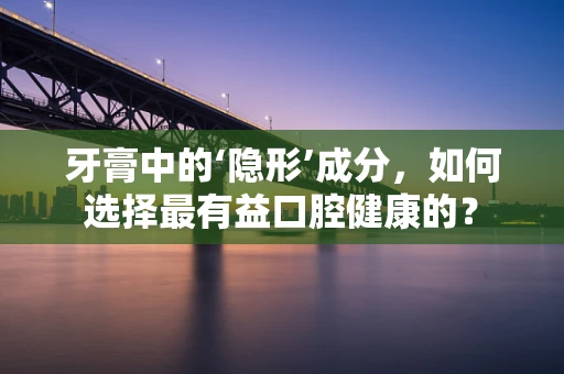 牙膏中的‘隐形’成分，如何选择最有益口腔健康的？