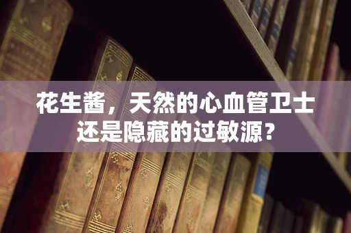 花生酱，天然的心血管卫士还是隐藏的过敏源？