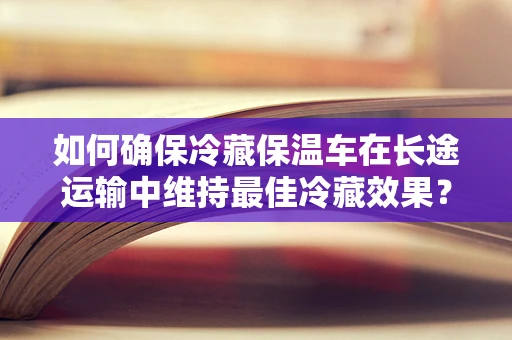 如何确保冷藏保温车在长途运输中维持最佳冷藏效果？