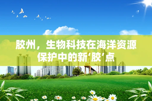 胶州，生物科技在海洋资源保护中的新‘胶’点