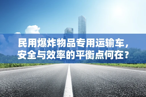 民用爆炸物品专用运输车，安全与效率的平衡点何在？