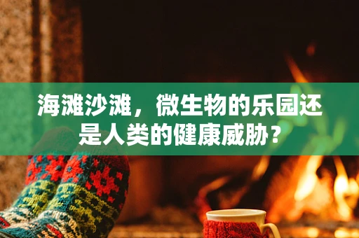 海滩沙滩，微生物的乐园还是人类的健康威胁？