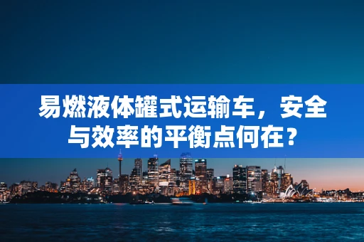易燃液体罐式运输车，安全与效率的平衡点何在？