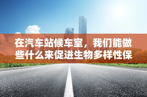 在汽车站候车室，我们能做些什么来促进生物多样性保护？