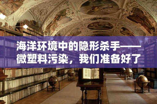 海洋环境中的隐形杀手——微塑料污染，我们准备好了吗？