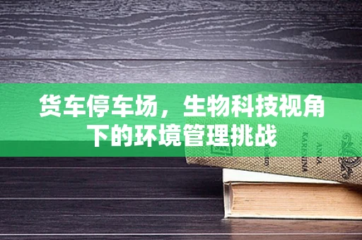 货车停车场，生物科技视角下的环境管理挑战