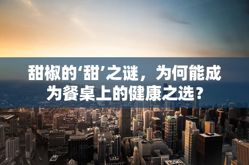 甜椒的‘甜’之谜，为何能成为餐桌上的健康之选？