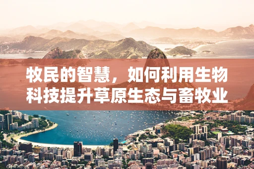 牧民的智慧，如何利用生物科技提升草原生态与畜牧业共生？