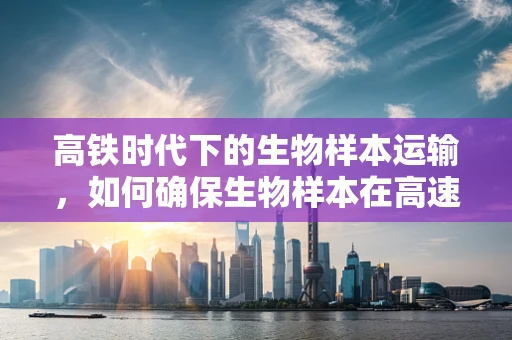 高铁时代下的生物样本运输，如何确保生物样本在高速旅行中的生命安全？