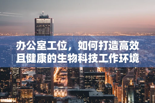办公室工位，如何打造高效且健康的生物科技工作环境？
