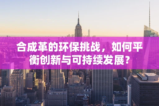合成革的环保挑战，如何平衡创新与可持续发展？
