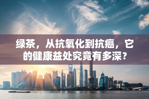 绿茶，从抗氧化到抗癌，它的健康益处究竟有多深？