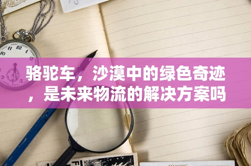 骆驼车，沙漠中的绿色奇迹，是未来物流的解决方案吗？