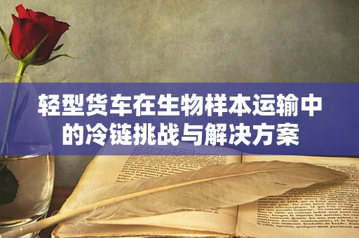 轻型货车在生物样本运输中的冷链挑战与解决方案