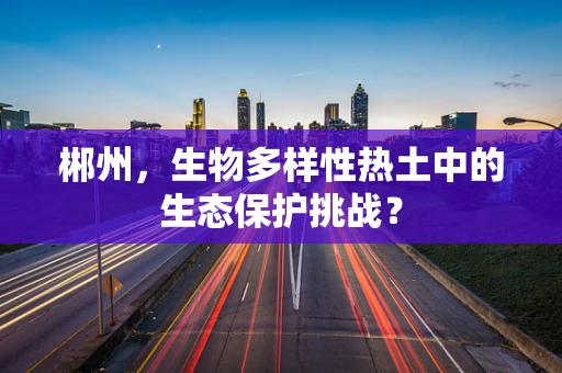 郴州，生物多样性热土中的生态保护挑战？