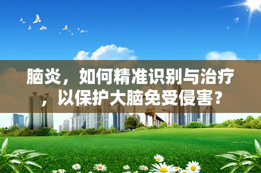 脑炎，如何精准识别与治疗，以保护大脑免受侵害？