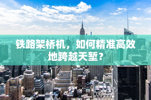 铁路架桥机，如何精准高效地跨越天堑？