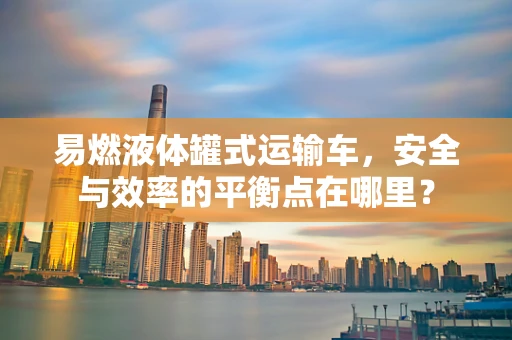 易燃液体罐式运输车，安全与效率的平衡点在哪里？
