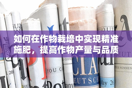 如何在作物栽培中实现精准施肥，提高作物产量与品质？