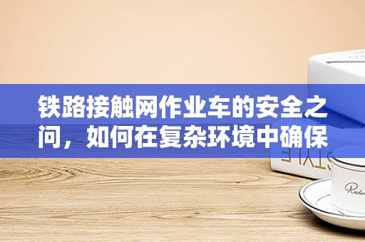 铁路接触网作业车的安全之问，如何在复杂环境中确保高效作业？