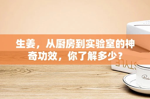 生姜，从厨房到实验室的神奇功效，你了解多少？