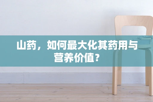 山药，如何最大化其药用与营养价值？