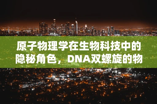 原子物理学在生物科技中的隐秘角色，DNA双螺旋的物理基础是什么？